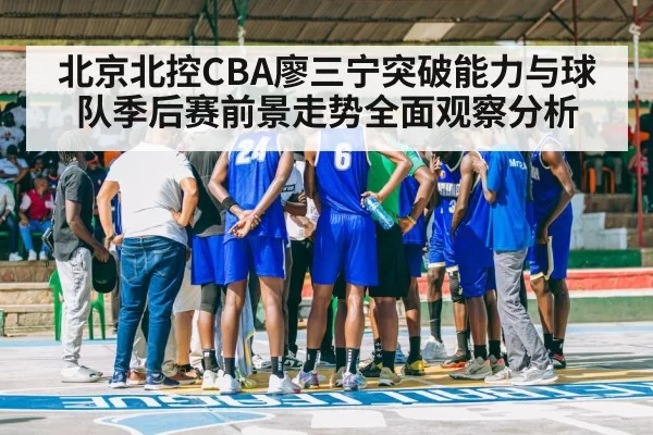 北京北控CBA廖三宁突破能力与球队季后赛前景走势全面观察分析